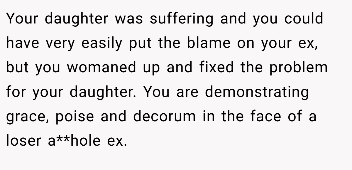 Your daughter was suffering and you could have very easily put the blame on your ex, but you womaned up and fixed the problem for your daughter. You are demonstrating grace, poise and decorum in the face of a loser a**hole ex.