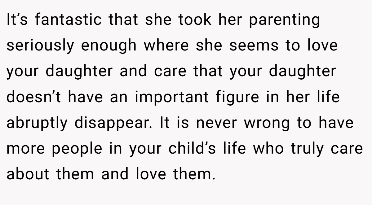 It’s fantastic that she took her parenting seriously enough where she seems to love your daughter and care that your daughter doesn’t have an important figure in her life abruptly disappear. It is never wrong to have more people in your child’s life who truly care about them and love them.