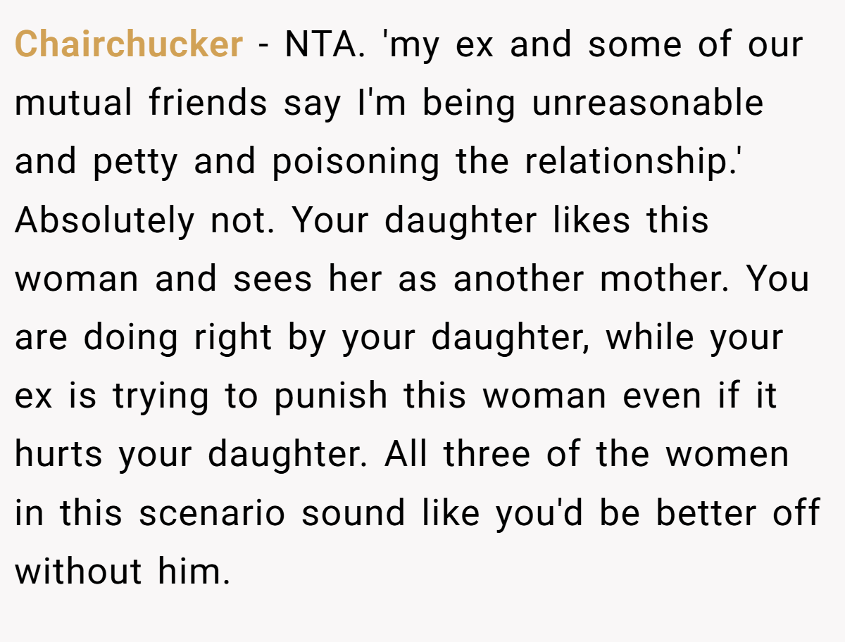 Chairchucker - NTA. 'my ex and some of our mutual friends say I'm being unreasonable and petty and poisoning the relationship.' Absolutely not. Your daughter likes this woman and sees her as another mother. You are doing right by your daughter, while your ex is trying to punish this woman even if it hurts your daughter. All three of the women in this scenario sound like you'd be better off without him.