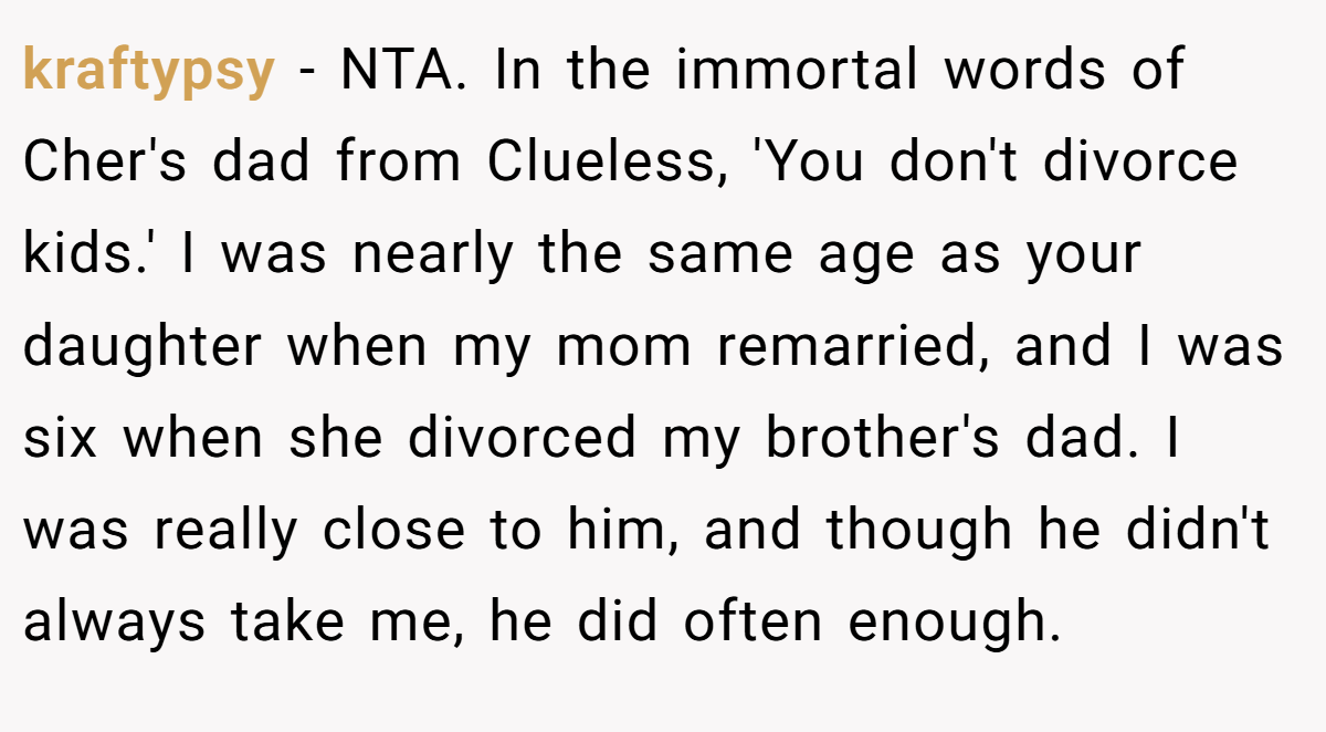 kraftypsy - NTA. In the immortal words of Cher's dad from Clueless, 'You don't divorce kids.' I was nearly the same age as your daughter when my mom remarried, and I was six when she divorced my brother's dad. I was really close to him, and though he didn't always take me, he did often enough.