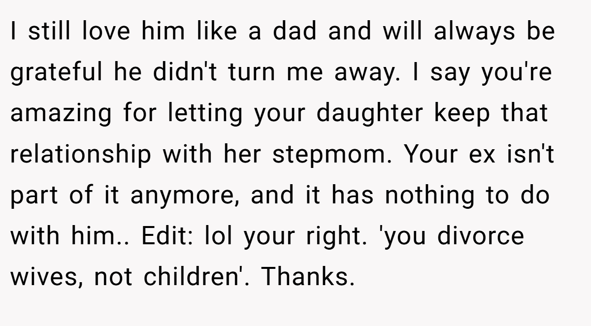 I still love him like a dad and will always be grateful he didn't turn me away. I say you're amazing for letting your daughter keep that relationship with her stepmom. Your ex isn't part of it anymore, and it has nothing to do with him.. Edit: lol your right. 'you divorce wives, not children'. Thanks.