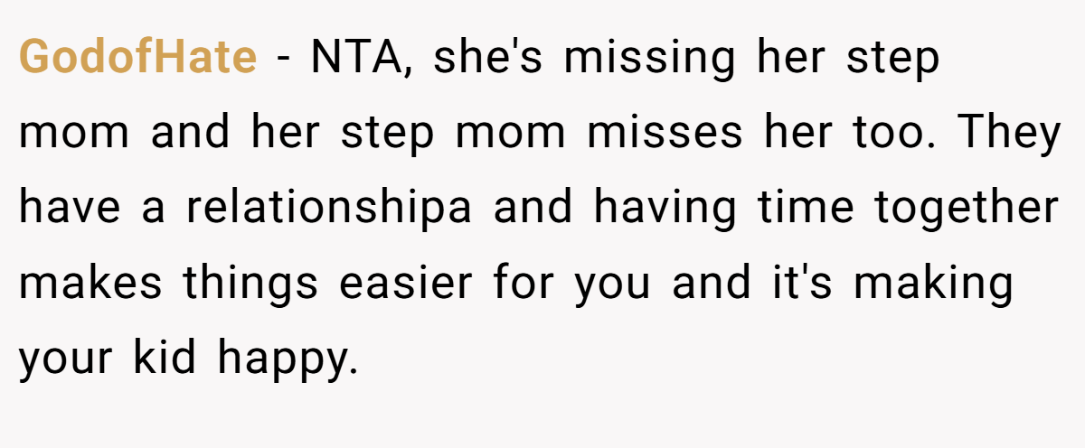 GodofHate - NTA, she's missing her step mom and her step mom misses her too. They have a relationshipa and having time together makes things easier for you and it's making your kid happy.
