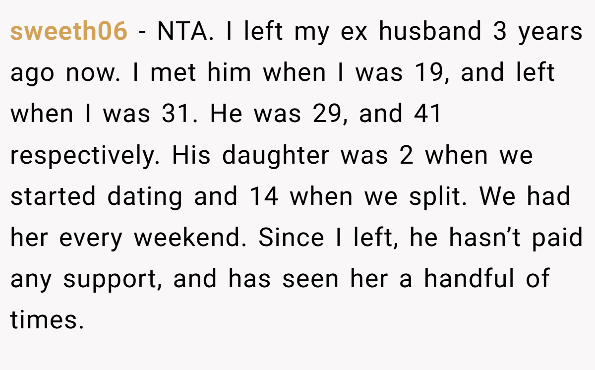 sweeth06 - NTA. I left my ex husband 3 years ago now. I met him when I was 19, and left when I was 31. He was 29, and 41 respectively. His daughter was 2 when we started dating and 14 when we split. We had her every weekend. Since I left, he hasn’t paid any support, and has seen her a handful of times.