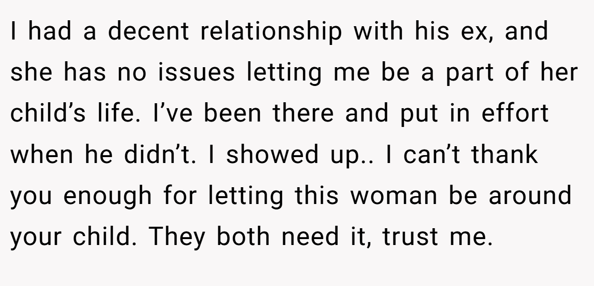 I had a decent relationship with his ex, and she has no issues letting me be a part of her child’s life. I’ve been there and put in effort when he didn’t. I showed up.. I can’t thank you enough for letting this woman be around your child. They both need it, trust me.