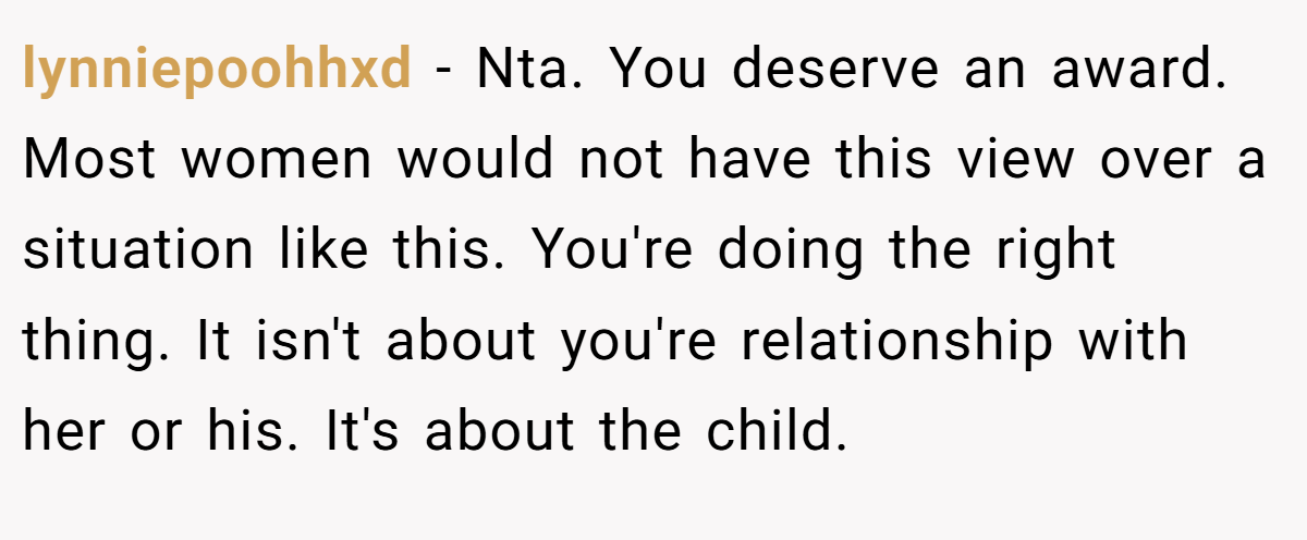 lynniepoohhxd - Nta. You deserve an award. Most women would not have this view over a situation like this. You're doing the right thing. It isn't about you're relationship with her or his. It's about the child.