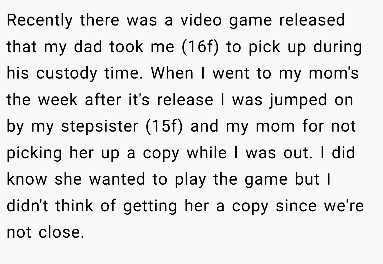 Recently there was a video game released that my dad took me (16f) to pick up during his custody time. When I went to my mom's the week after it's release I was jumped on by my stepsister (15f) and my mom for not picking her up a copy while I was out. I did know she wanted to play the game but I didn't think of getting her a copy since we're not close.