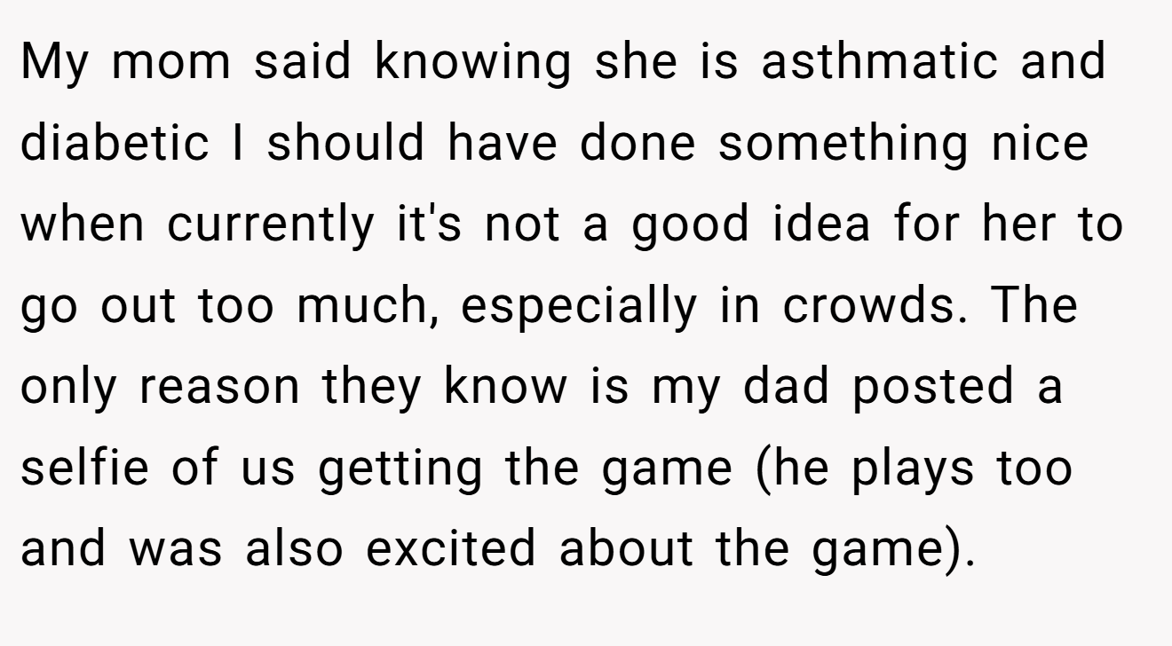 My mom said knowing she is asthmatic and diabetic I should have done something nice when currently it's not a good idea for her to go out too much, especially in crowds. The only reason they know is my dad posted a selfie of us getting the game (he plays too and was also excited about the game).