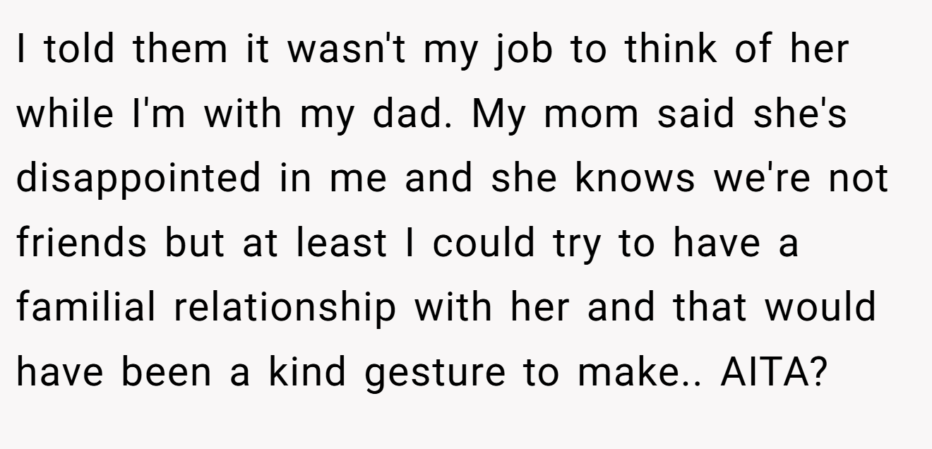 I told them it wasn't my job to think of her while I'm with my dad. My mom said she's disappointed in me and she knows we're not friends but at least I could try to have a familial relationship with her and that would have been a kind gesture to make.. AITA?