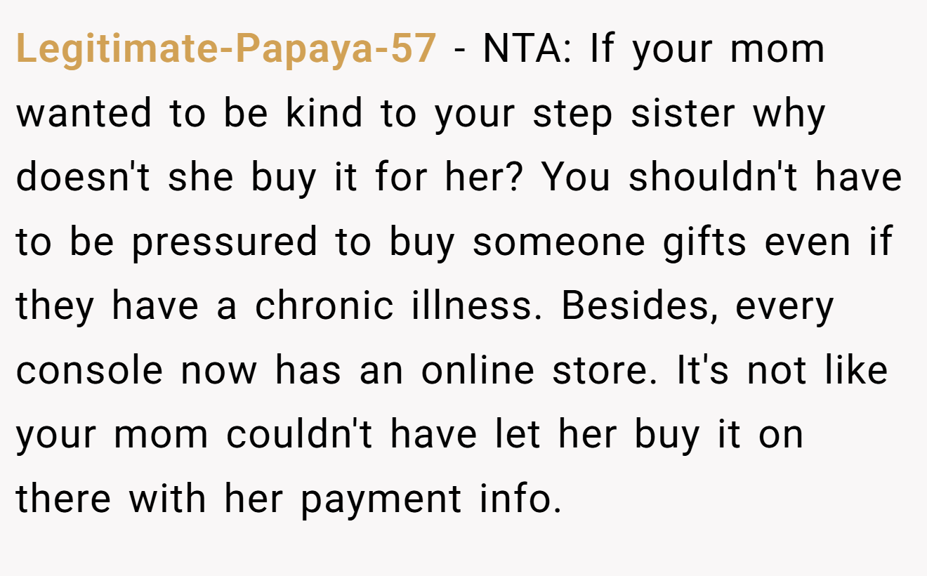 Legitimate-Papaya-57 - NTA: If your mom wanted to be kind to your step sister why doesn't she buy it for her? You shouldn't have to be pressured to buy someone gifts even if they have a chronic illness. Besides, every console now has an online store. It's not like your mom couldn't have let her buy it on there with her payment info.