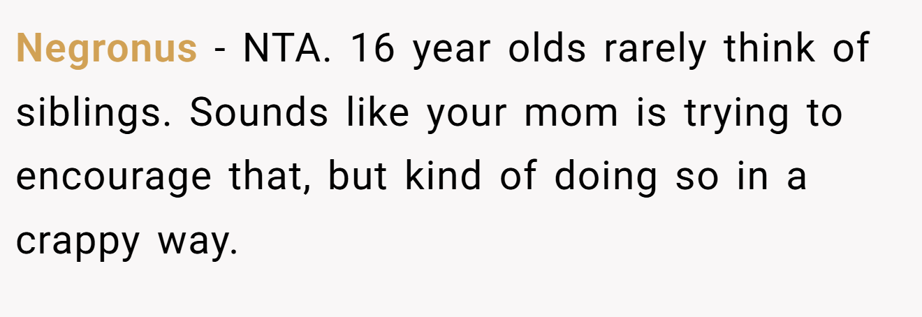 Negronus - NTA. 16 year olds rarely think of siblings. Sounds like your mom is trying to encourage that, but kind of doing so in a crappy way.