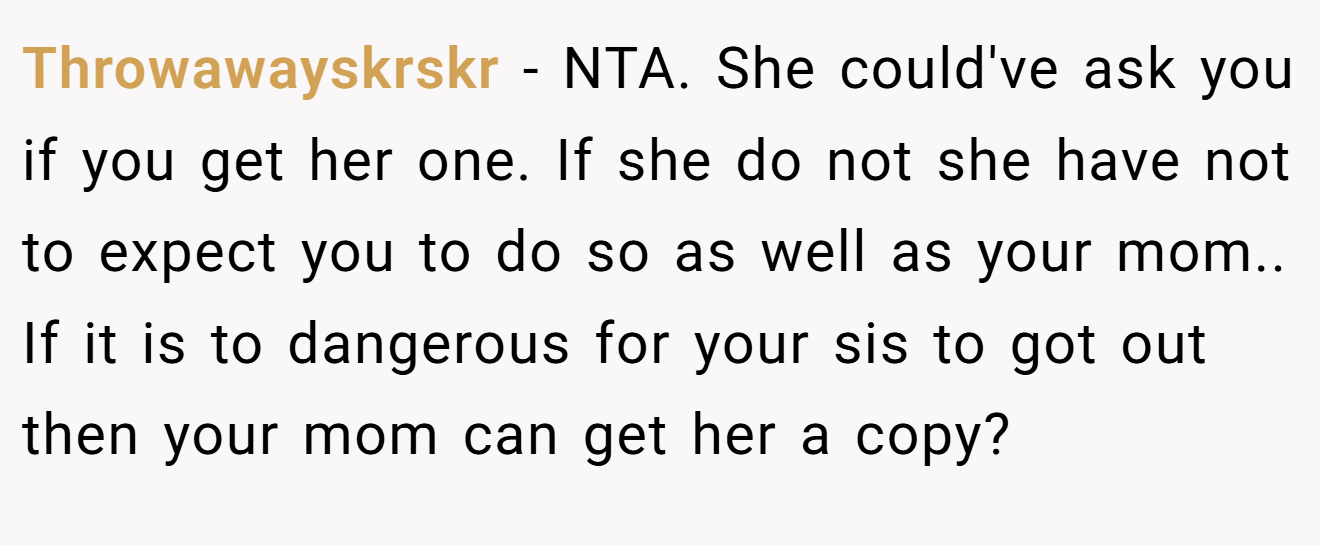 Throwawayskrskr - NTA. She could've ask you if you get her one. If she do not she have not to expect you to do so as well as your mom.. If it is to dangerous for your sis to got out then your mom can get her a copy?