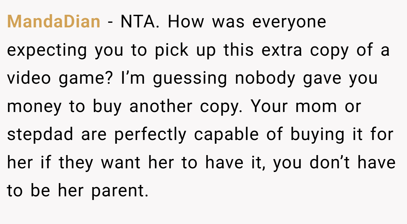 MandaDian - NTA. How was everyone expecting you to pick up this extra copy of a video game? I’m guessing nobody gave you money to buy another copy. Your mom or stepdad are perfectly capable of buying it for her if they want her to have it, you don’t have to be her parent.
