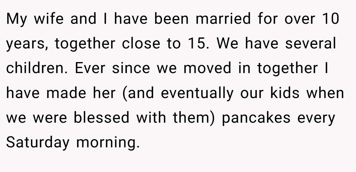 My wife and I have been married for over 10 years, together close to 15. We have several children. Ever since we moved in together I have made her (and eventually our kids when we were blessed with them) pancakes every Saturday morning.