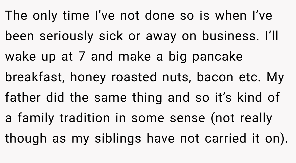 The only time I’ve not done so is when I’ve been seriously sick or away on business. I’ll wake up at 7 and make a big pancake breakfast, honey roasted nuts, bacon etc. My father did the same thing and so it’s kind of a family tradition in some sense (not really though as my siblings have not carried it on).
