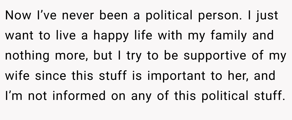 Now I’ve never been a political person. I just want to live a happy life with my family and nothing more, but I try to be supportive of my wife since this stuff is important to her, and I’m not informed on any of this political stuff.