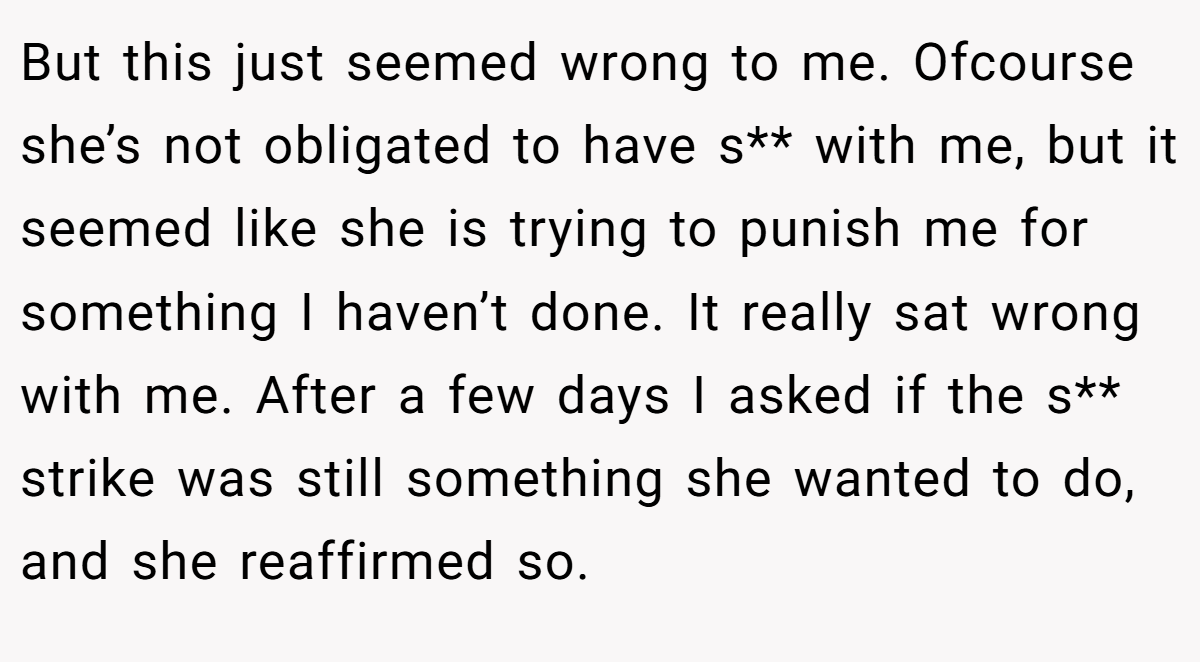 But this just seemed wrong to me. Ofcourse she’s not obligated to have s** with me, but it seemed like she is trying to punish me for something I haven’t done. It really sat wrong with me. After a few days I asked if the s** strike was still something she wanted to do, and she reaffirmed so.