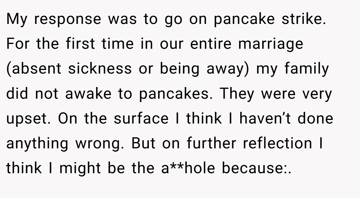 My response was to go on pancake strike. For the first time in our entire marriage (absent sickness or being away) my family did not awake to pancakes. They were very upset. On the surface I think I haven’t done anything wrong. But on further reflection I think I might be the a**hole because:.