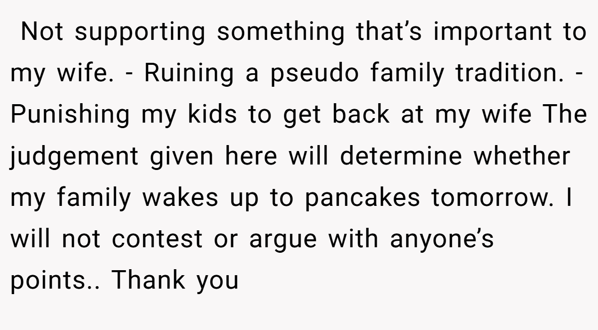  Not supporting something that’s important to my wife. - Ruining a pseudo family tradition. - Punishing my kids to get back at my wife The judgement given here will determine whether my family wakes up to pancakes tomorrow. I will not contest or argue with anyone’s points.. Thank you