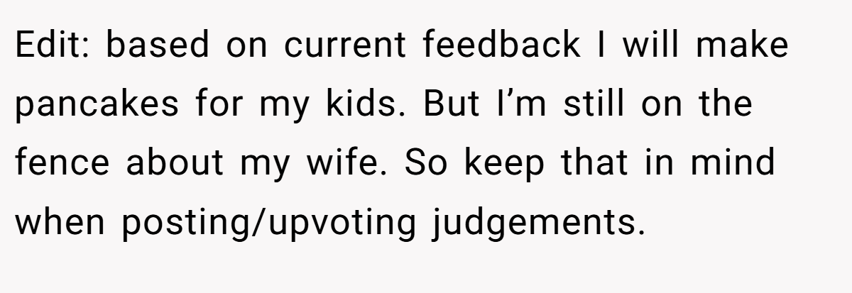 Edit: based on current feedback I will make pancakes for my kids. But I’m still on the fence about my wife. So keep that in mind when posting/upvoting judgements.