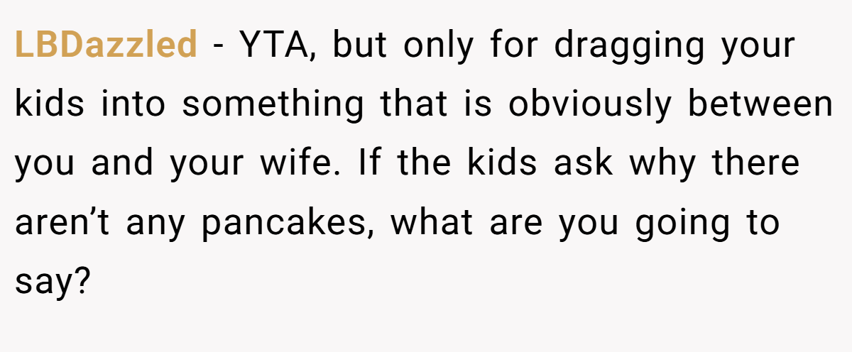LBDazzled - YTA, but only for dragging your kids into something that is obviously between you and your wife. If the kids ask why there aren’t any pancakes, what are you going to say?