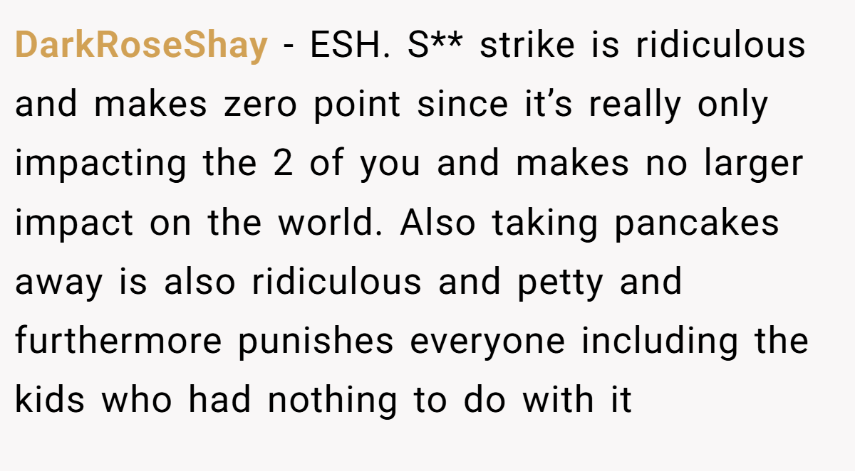 DarkRoseShay - ESH. S** strike is ridiculous and makes zero point since it’s really only impacting the 2 of you and makes no larger impact on the world. Also taking pancakes away is also ridiculous and petty and furthermore punishes everyone including the kids who had nothing to do with it