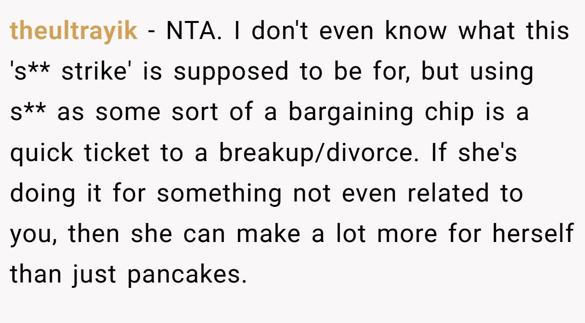 theultrayik - NTA. I don't even know what this 's** strike' is supposed to be for, but using s** as some sort of a bargaining chip is a quick ticket to a breakup/divorce. If she's doing it for something not even related to you, then she can make a lot more for herself than just pancakes.