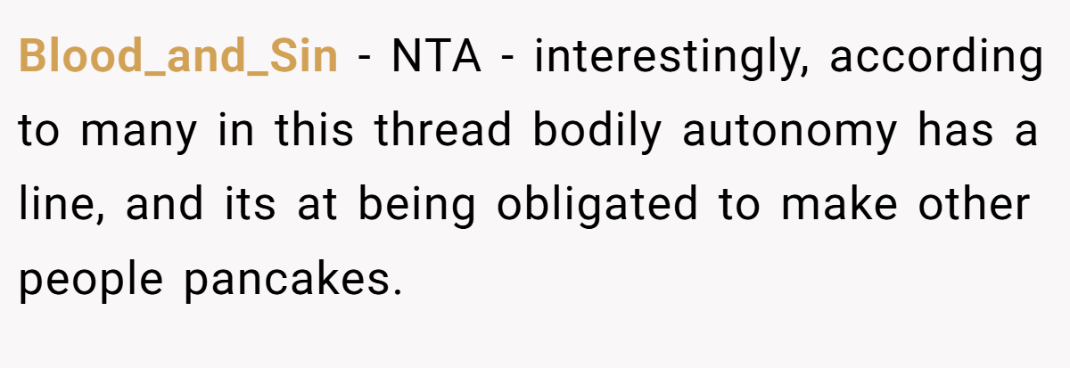 Blood_and_Sin - NTA - interestingly, according to many in this thread bodily autonomy has a line, and its at being obligated to make other people pancakes.