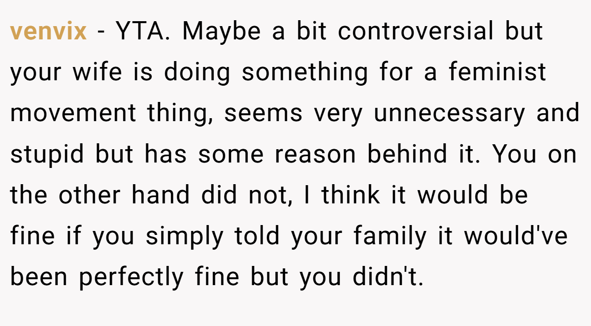 venvix - YTA. Maybe a bit controversial but your wife is doing something for a feminist movement thing, seems very unnecessary and stupid but has some reason behind it. You on the other hand did not, I think it would be fine if you simply told your family it would've been perfectly fine but you didn't.
