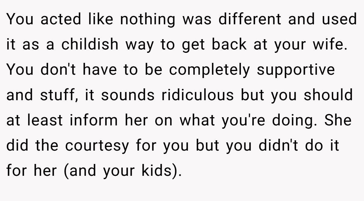 You acted like nothing was different and used it as a childish way to get back at your wife. You don't have to be completely supportive and stuff, it sounds ridiculous but you should at least inform her on what you're doing. She did the courtesy for you but you didn't do it for her (and your kids).
