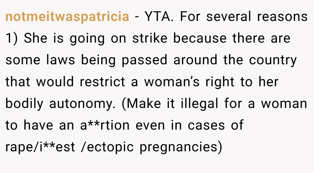 notmeitwaspatricia - YTA. For several reasons 1) She is going on strike because there are some laws being passed around the country that would restrict a woman’s right to her bodily autonomy. (Make it illegal for a woman to have an a**rtion even in cases of rape/i**est /ectopic pregnancies)