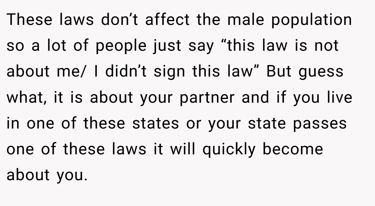 These laws don’t affect the male population so a lot of people just say “this law is not about me/ I didn’t sign this law” But guess what, it is about your partner and if you live in one of these states or your state passes one of these laws it will quickly become about you.