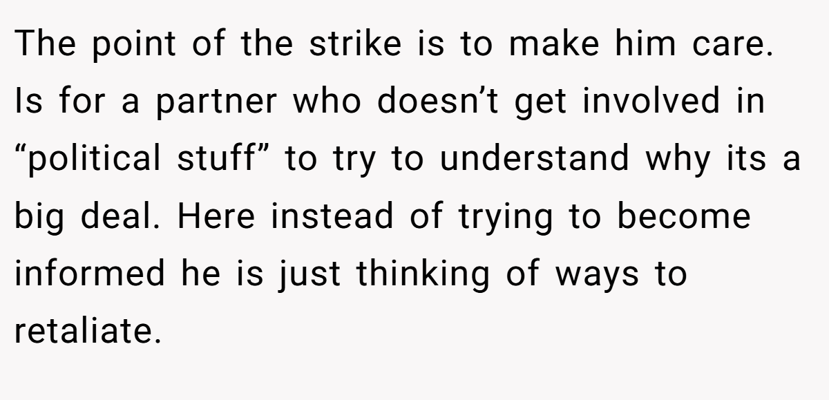 The point of the strike is to make him care. Is for a partner who doesn’t get involved in “political stuff” to try to understand why its a big deal. Here instead of trying to become informed he is just thinking of ways to retaliate.