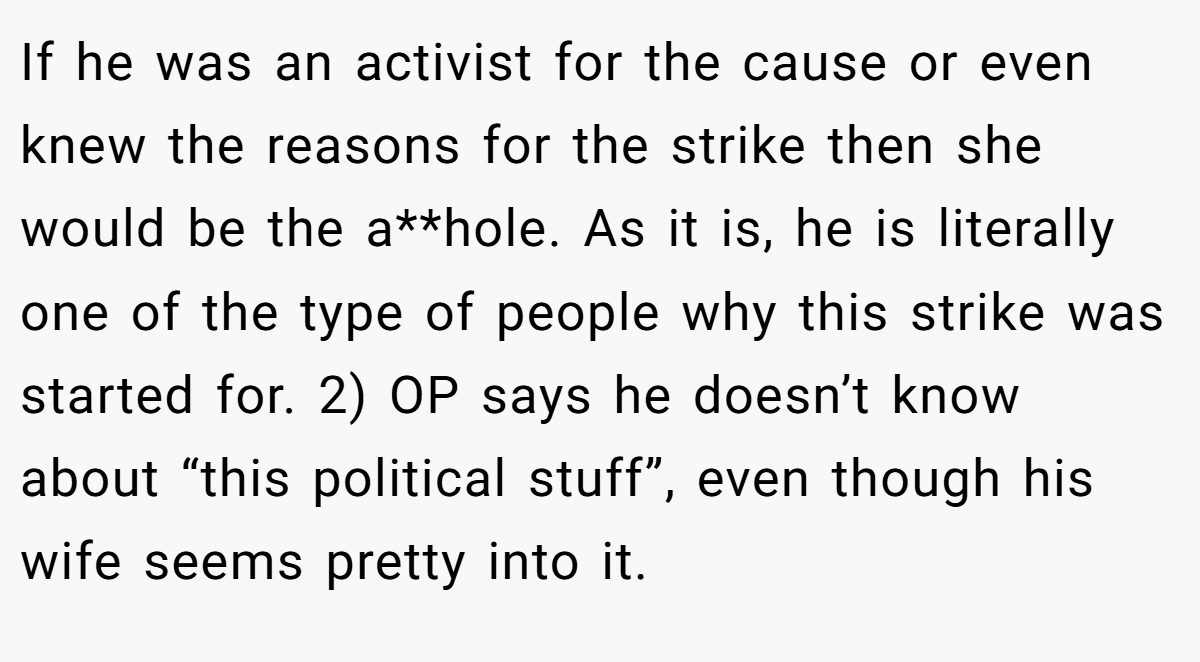 If he was an activist for the cause or even knew the reasons for the strike then she would be the a**hole. As it is, he is literally one of the type of people why this strike was started for. 2) OP says he doesn’t know about “this political stuff”, even though his wife seems pretty into it.