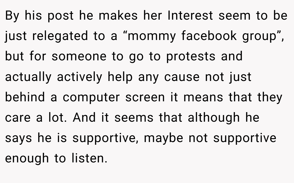 By his post he makes her Interest seem to be just relegated to a “mommy facebook group”, but for someone to go to protests and actually actively help any cause not just behind a computer screen it means that they care a lot. And it seems that although he says he is supportive, maybe not supportive enough to listen.