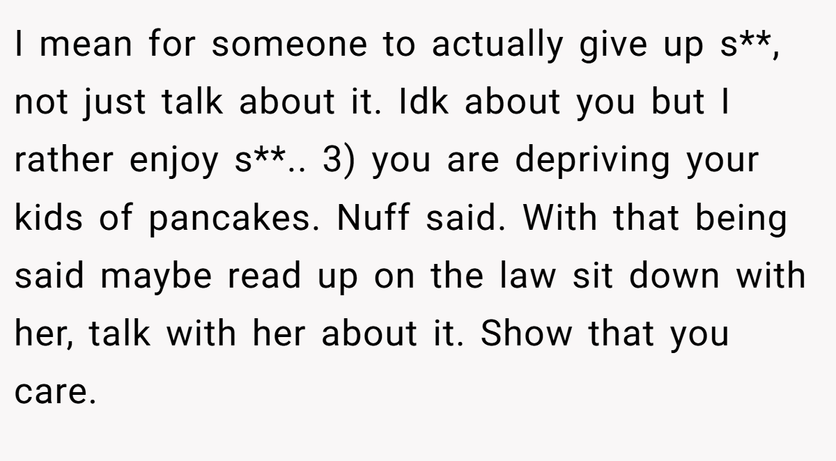I mean for someone to actually give up s**, not just talk about it. Idk about you but I rather enjoy s**.. 3) you are depriving your kids of pancakes. Nuff said. With that being said maybe read up on the law sit down with her, talk with her about it. Show that you care.