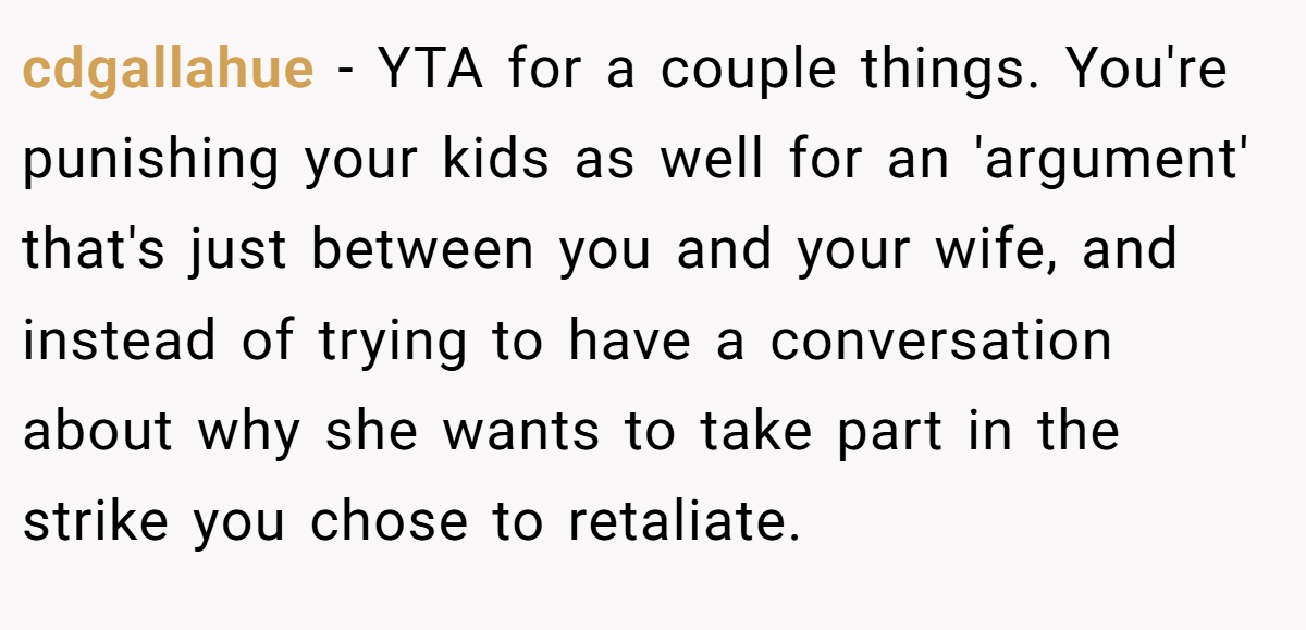 cdgallahue - YTA for a couple things. You're punishing your kids as well for an 'argument' that's just between you and your wife, and instead of trying to have a conversation about why she wants to take part in the strike you chose to retaliate.