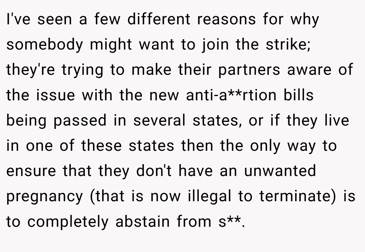 I've seen a few different reasons for why somebody might want to join the strike; they're trying to make their partners aware of the issue with the new anti-a**rtion bills being passed in several states, or if they live in one of these states then the only way to ensure that they don't have an unwanted pregnancy (that is now illegal to terminate) is to completely abstain from s**.
