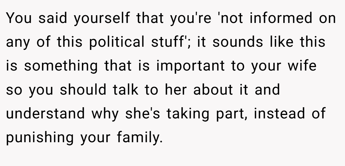 You said yourself that you're 'not informed on any of this political stuff'; it sounds like this is something that is important to your wife so you should talk to her about it and understand why she's taking part, instead of punishing your family.