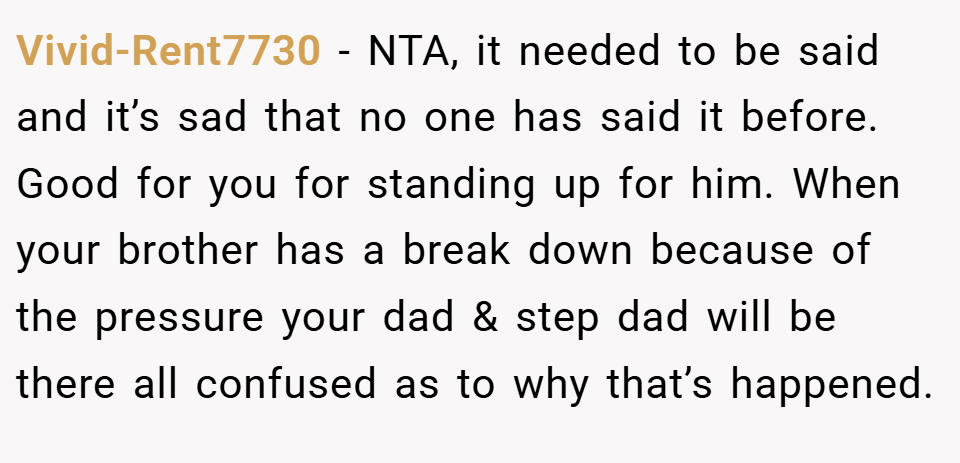Vivid-Rent7730 − NTA, it needed to be said and it’s sad that no one has said it before. Good for you for standing up for him. When your brother has a break down because of the pressure your dad & step dad will be there all confused as to why that’s happened.