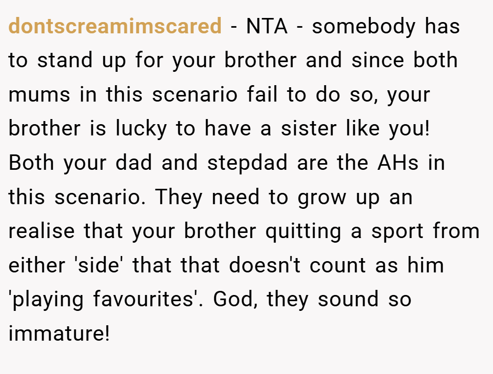 dontscreamimscared − NTA - somebody has to stand up for your brother and since both mums in this scenario fail to do so, your brother is lucky to have a sister like you! Both your dad and stepdad are the AHs in this scenario. They need to grow up an realise that your brother quitting a sport from either 'side' that that doesn't count as him 'playing favourites'. God, they sound so immature!