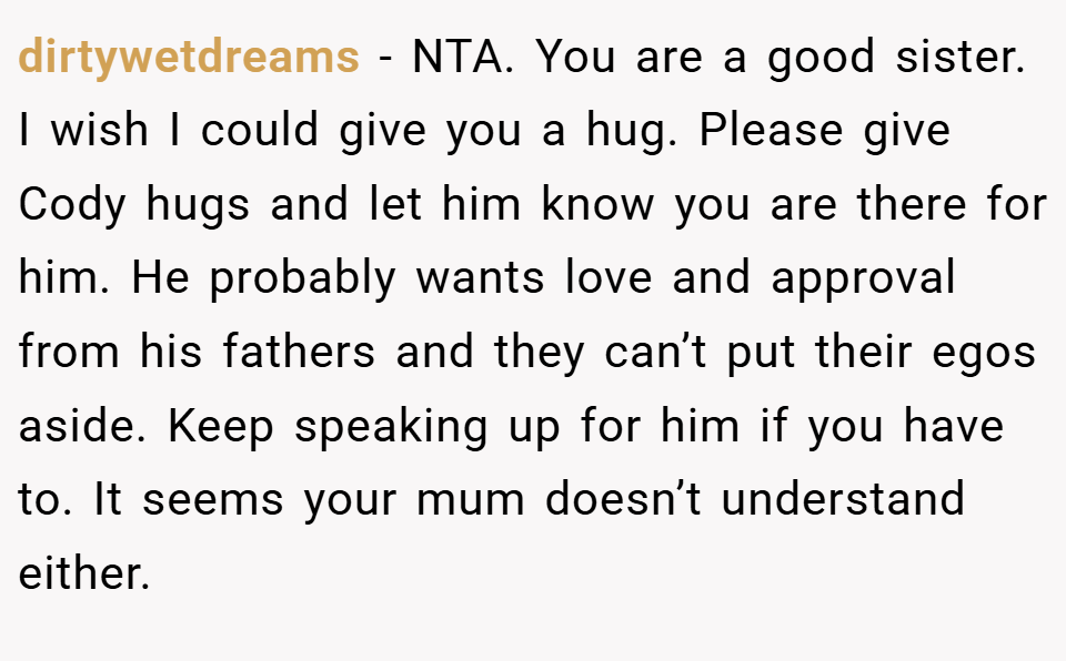 dirtywetdreams − NTA. You are a good sister. I wish I could give you a hug. Please give Cody hugs and let him know you are there for him. He probably wants love and approval from his fathers and they can’t put their egos aside. Keep speaking up for him if you have to. It seems your mum doesn’t understand either.