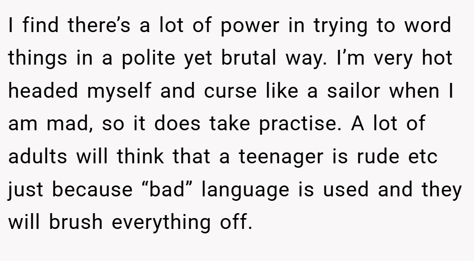 I find there’s a lot of power in trying to word things in a polite yet brutal way. I’m very hot headed myself and curse like a sailor when I am mad, so it does take practise. A lot of adults will think that a teenager is rude etc just because “bad” language is used and they will brush everything off.