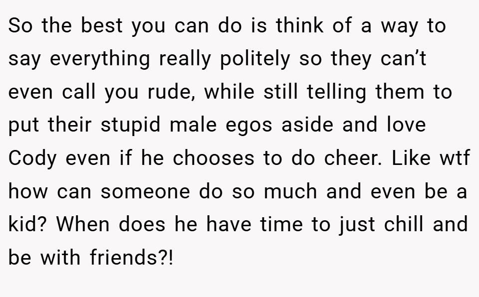 So the best you can do is think of a way to say everything really politely so they can’t even call you rude, while still telling them to put their stupid male egos aside and love Cody even if he chooses to do cheer. Like wtf how can someone do so much and even be a kid? When does he have time to just chill and be with friends?!
