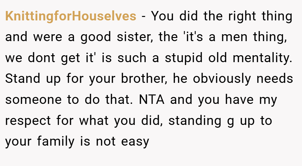 KnittingforHouselves − You did the right thing and were a good sister, the 'it's a men thing, we dont get it' is such a stupid old mentality. Stand up for your brother, he obviously needs someone to do that. NTA and you have my respect for what you did, standing g up to your family is not easy