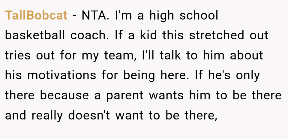 TallBobcat − NTA. I'm a high school basketball coach. If a kid this stretched out tries out for my team, I'll talk to him about his motivations for being here. If he's only there because a parent wants him to be there and really doesn't want to be there,