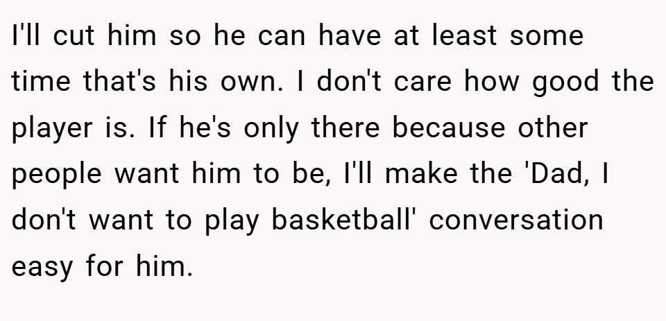 I'll cut him so he can have at least some time that's his own. I don't care how good the player is. If he's only there because other people want him to be, I'll make the 'Dad, I don't want to play basketball' conversation easy for him.