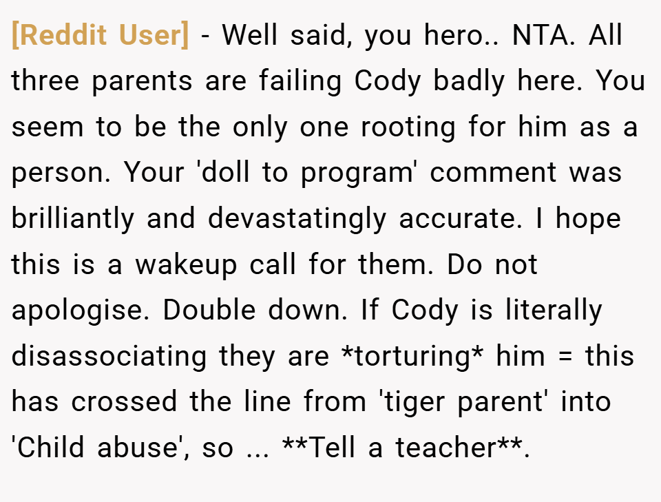 [Reddit User] − Well said, you hero.. NTA. All three parents are failing Cody badly here. You seem to be the only one rooting for him as a person. Your 'doll to program' comment was brilliantly and devastatingly accurate. I hope this is a wakeup call for them. Do not apologise. Double down. If Cody is literally disassociating they are *torturing* him = this has crossed the line from 'tiger parent' into 'Child abuse', so ... **Tell a teacher**.