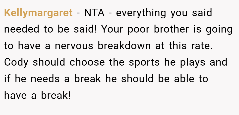 Kellymargaret − NTA - everything you said needed to be said! Your poor brother is going to have a nervous breakdown at this rate. Cody should choose the sports he plays and if he needs a break he should be able to have a break!
