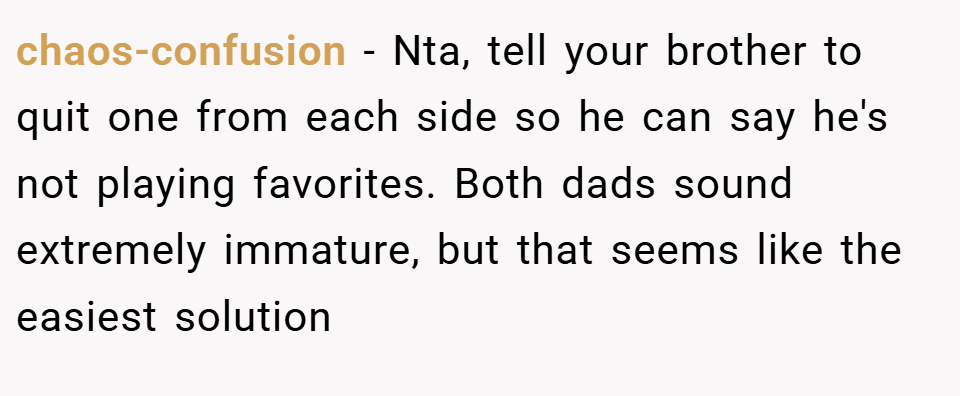 chaos-confusion − Nta, tell your brother to quit one from each side so he can say he's not playing favorites. Both dads sound extremely immature, but that seems like the easiest solution
