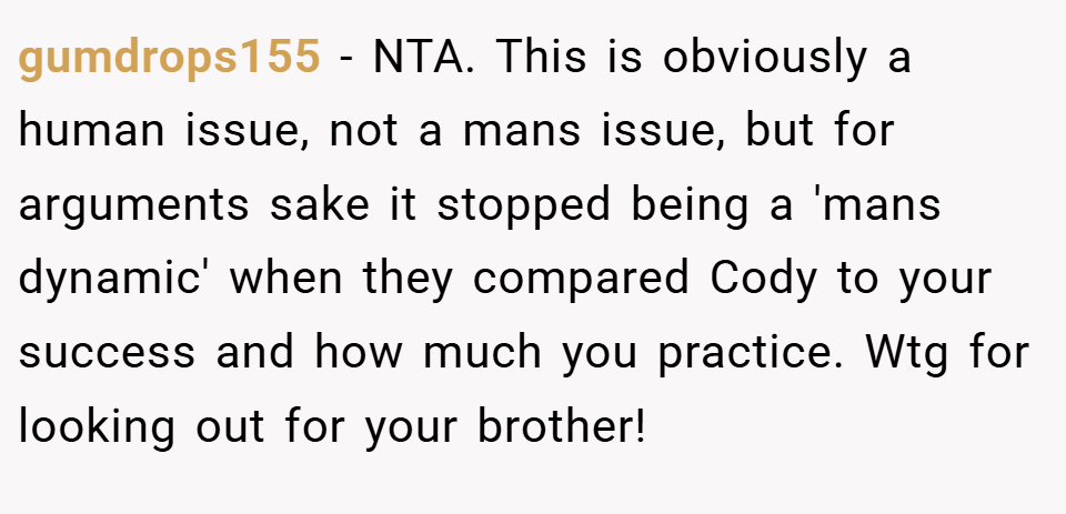 gumdrops155 − NTA. This is obviously a human issue, not a mans issue, but for arguments sake it stopped being a 'mans dynamic' when they compared Cody to your success and how much you practice. Wtg for looking out for your brother!